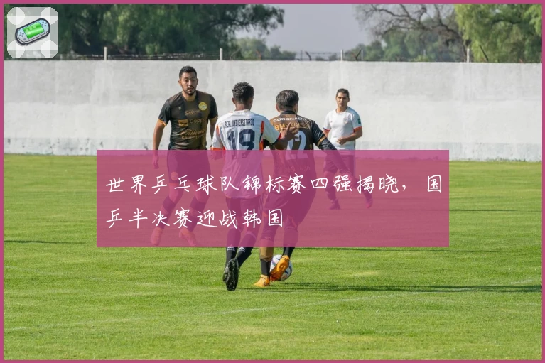 世界乒乓球队锦标赛四强揭晓，国乒半决赛迎战韩国