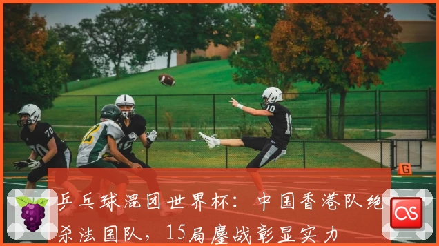 乒乓球混团世界杯：中国香港队绝杀法国队，15局鏖战彰显实力