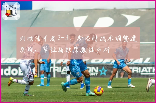 利物浦平局3-3，斯洛特战术调整遭质疑，萨拉赫缺席数据分析