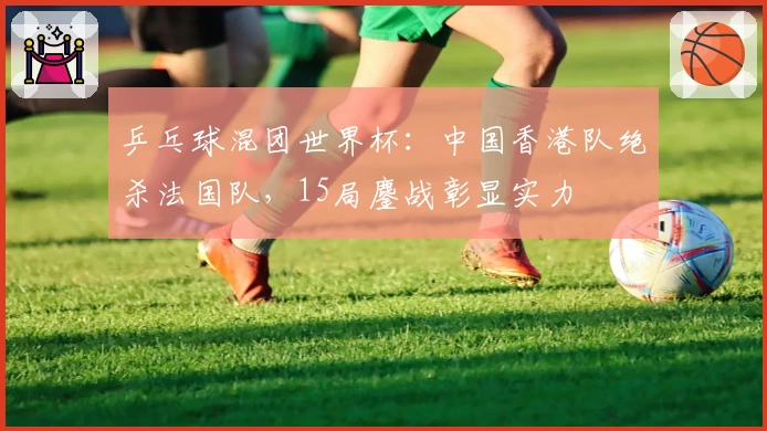 乒乓球混团世界杯：中国香港队绝杀法国队，15局鏖战彰显实力