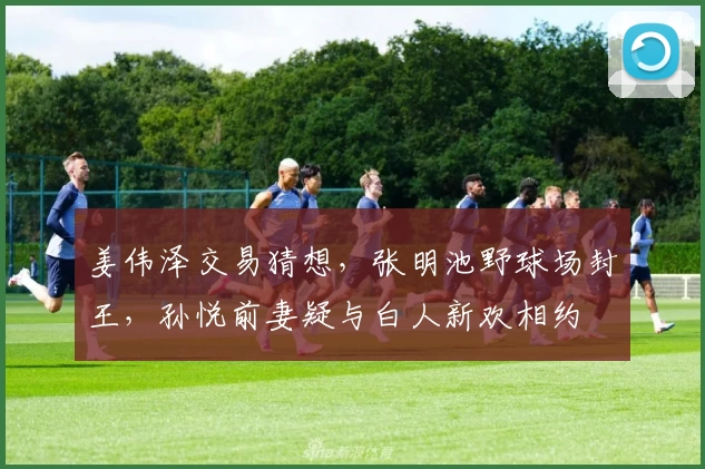 姜伟泽交易猜想，张明池野球场封王，孙悦前妻疑与白人新欢相约