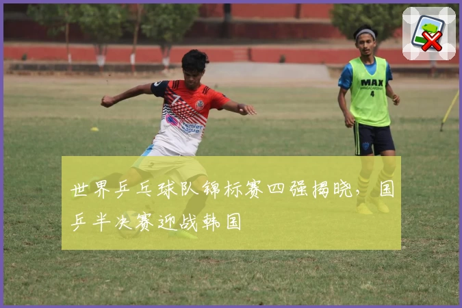 世界乒乓球队锦标赛四强揭晓，国乒半决赛迎战韩国