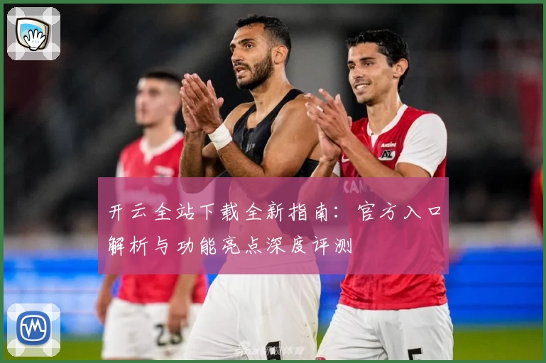 开云全站下载全新指南：官方入口解析与功能亮点深度评测