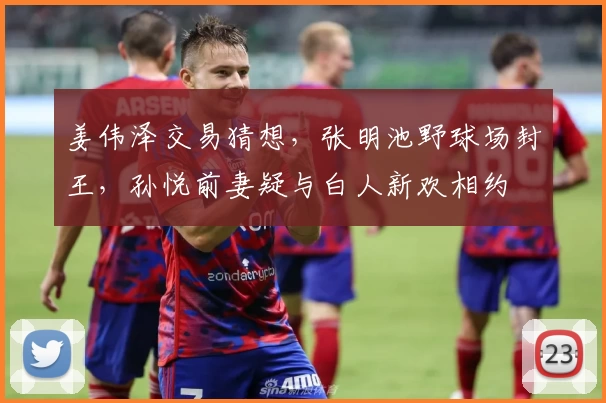 姜伟泽交易猜想，张明池野球场封王，孙悦前妻疑与白人新欢相约