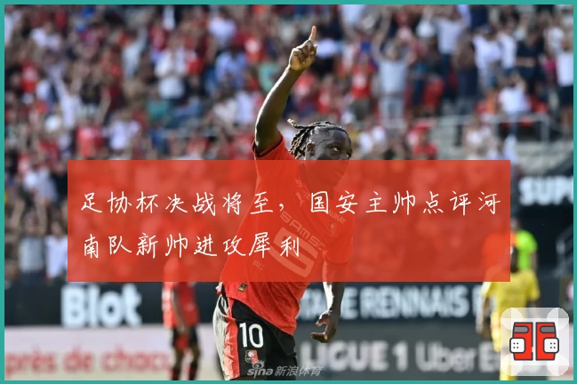 足协杯决战将至，国安主帅点评河南队新帅进攻犀利