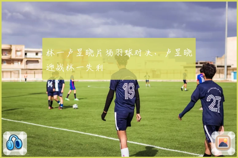 林一卢昱晓片场羽球对决，卢昱晓迎战林一失利