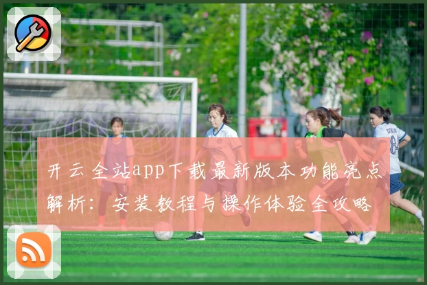 开云全站app下载最新版本功能亮点解析：安装教程与操作体验全攻略